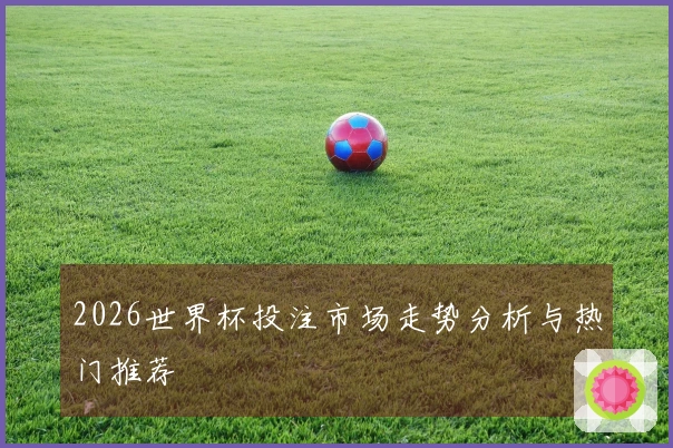 2026世界杯投注市场走势分析与热门推荐